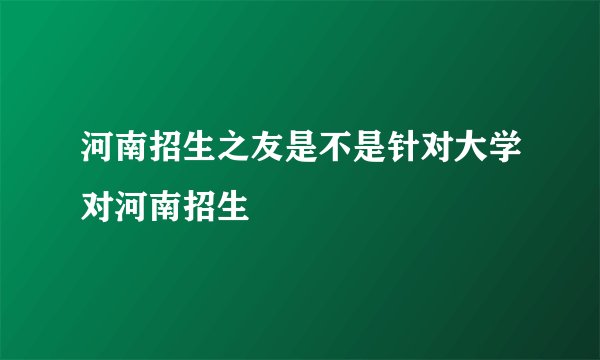 河南招生之友是不是针对大学对河南招生