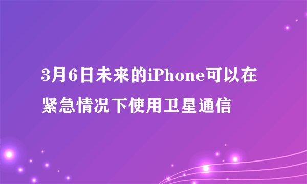 3月6日未来的iPhone可以在紧急情况下使用卫星通信