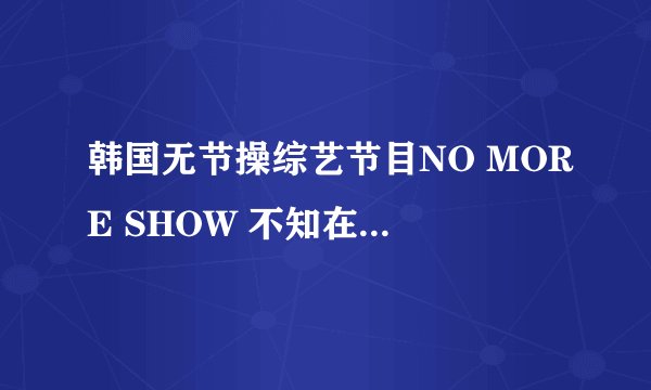 韩国无节操综艺节目NO MORE SHOW 不知在哪里能看