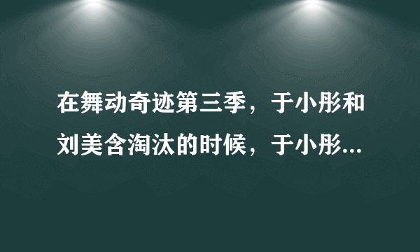 在舞动奇迹第三季，于小彤和刘美含淘汰的时候，于小彤对刘美含说的话