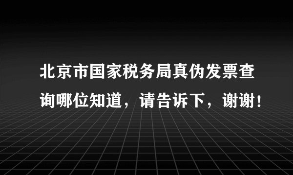 北京市国家税务局真伪发票查询哪位知道，请告诉下，谢谢！