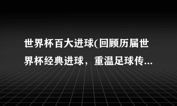 世界杯百大进球(回顾历届世界杯经典进球，重温足球传奇瞬间)