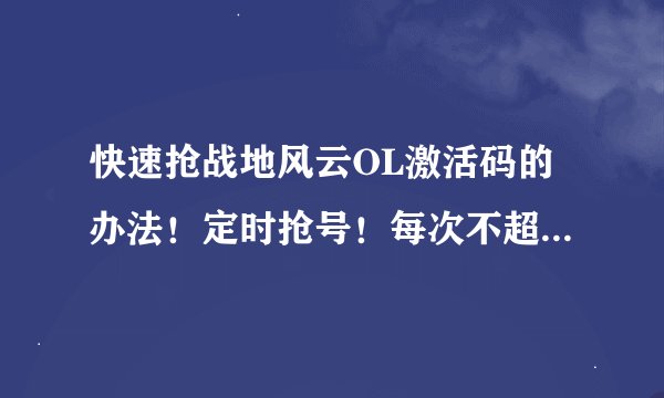 快速抢战地风云OL激活码的办法！定时抢号！每次不超过5秒就没有号了 ！我哭！跪求！！！！！