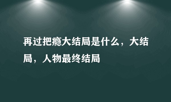 再过把瘾大结局是什么，大结局，人物最终结局