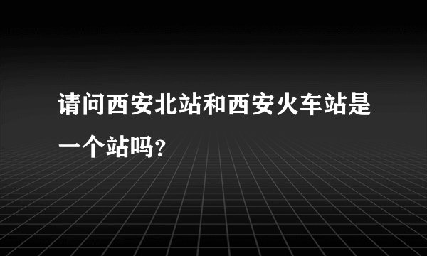 请问西安北站和西安火车站是一个站吗？