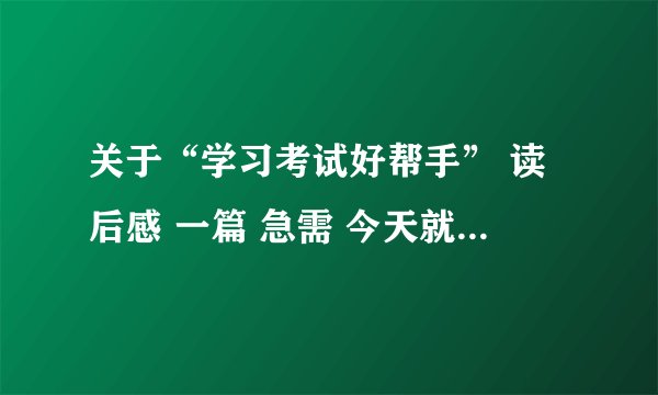 关于“学习考试好帮手” 读后感 一篇 急需 今天就必须写上