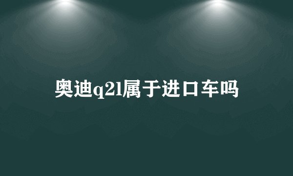 奥迪q2l属于进口车吗