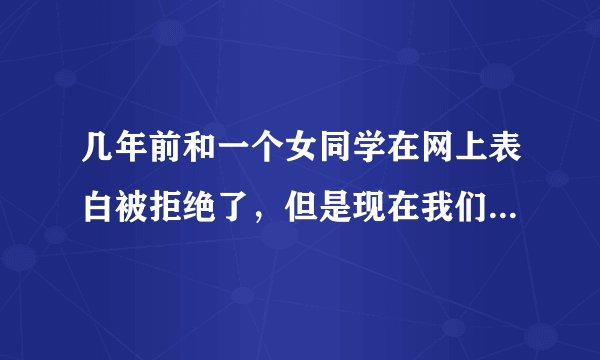 几年前和一个女同学在网上表白被拒绝了，但是现在我们每天聊天，经常