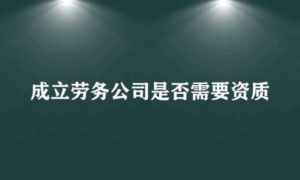 成立劳务公司是否需要资质