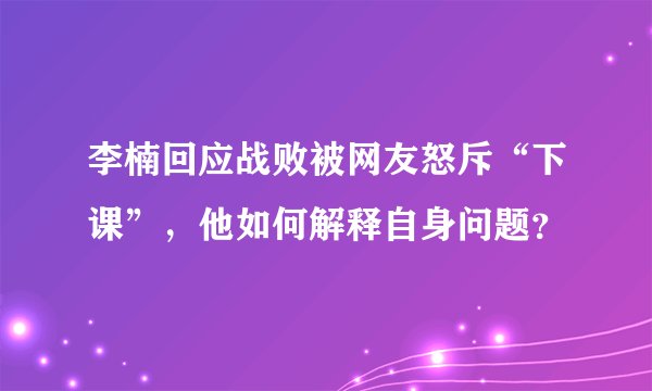 李楠回应战败被网友怒斥“下课”，他如何解释自身问题？