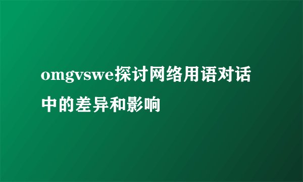 omgvswe探讨网络用语对话中的差异和影响
