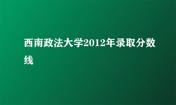 西南政法大学2012年录取分数线