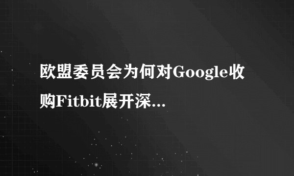 欧盟委员会为何对Google收购Fitbit展开深入调查？