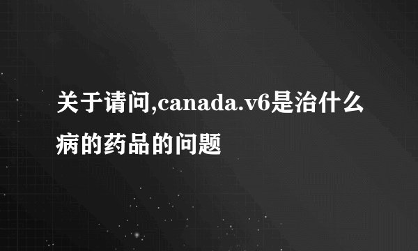 关于请问,canada.v6是治什么病的药品的问题