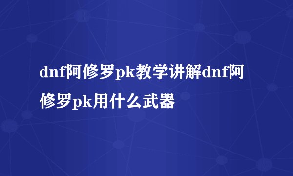 dnf阿修罗pk教学讲解dnf阿修罗pk用什么武器