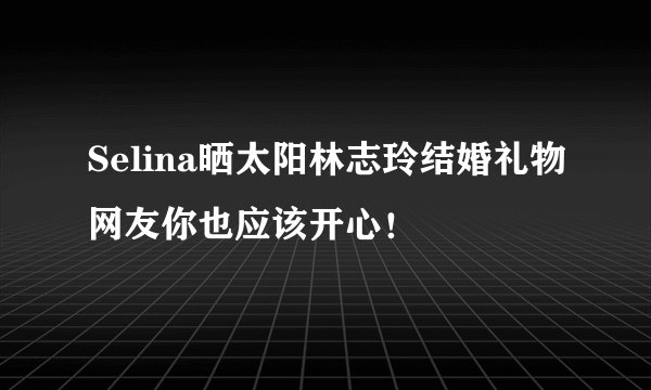 Selina晒太阳林志玲结婚礼物网友你也应该开心！