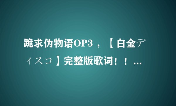 跪求伪物语OP3 ，【白金ディスコ】完整版歌词！！！LRC的更好！！！！！！感激不尽！！！！！！！！！