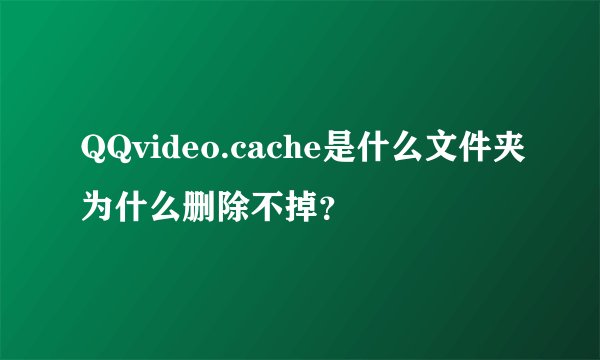 QQvideo.cache是什么文件夹为什么删除不掉？