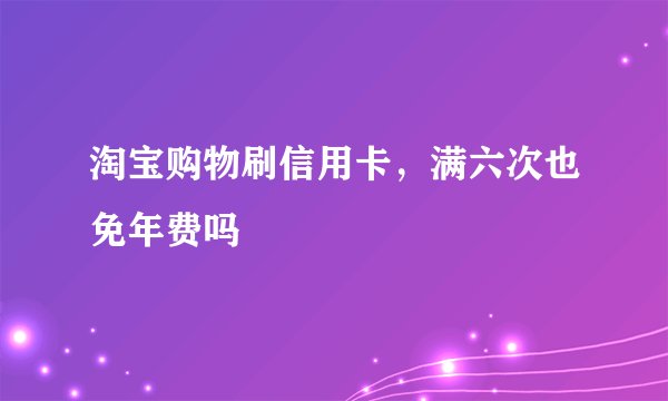 淘宝购物刷信用卡，满六次也免年费吗