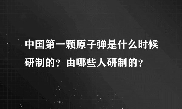 中国第一颗原子弹是什么时候研制的？由哪些人研制的？