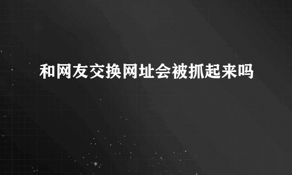 和网友交换网址会被抓起来吗