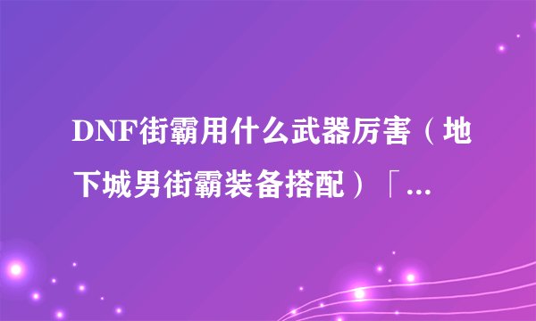 DNF街霸用什么武器厉害（地下城男街霸装备搭配）「已采纳」