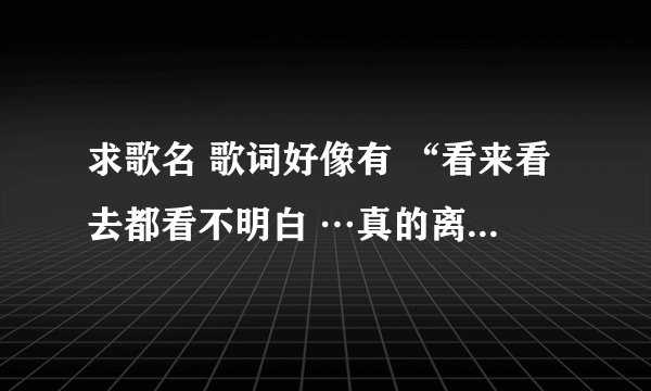 求歌名 歌词好像有 “看来看去都看不明白 …真的离开…只当我们不会有未来”