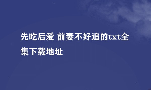 先吃后爱 前妻不好追的txt全集下载地址
