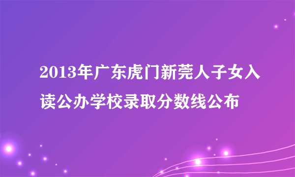 2013年广东虎门新莞人子女入读公办学校录取分数线公布