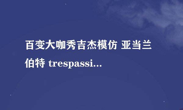 百变大咖秀吉杰模仿 亚当兰伯特 trespassing的那个相对应的视频连接，是模仿的那段原版视频 谁知道啊？？