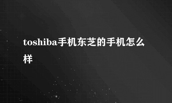 toshiba手机东芝的手机怎么样