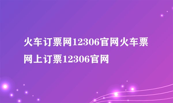 火车订票网12306官网火车票网上订票12306官网