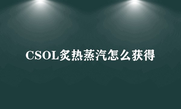 CSOL炙热蒸汽怎么获得