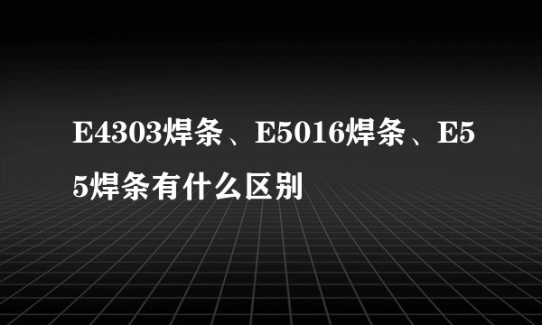 E4303焊条、E5016焊条、E55焊条有什么区别