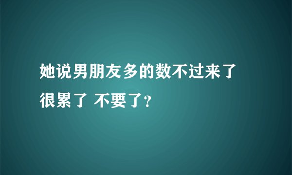 她说男朋友多的数不过来了 很累了 不要了？