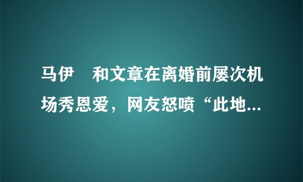 马伊琍和文章在离婚前屡次机场秀恩爱，网友怒喷“此地无银三百两”，网友为什么要戳穿他们的虚假?