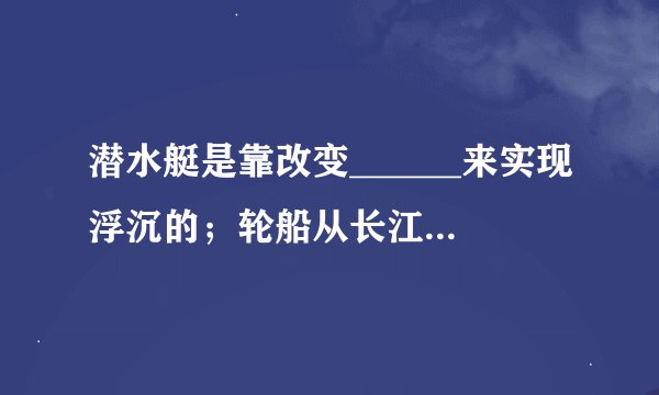 潜水艇是靠改变______来实现浮沉的；轮船从长江里驶入大海里所受浮力______（填“变大”“变小”或“不变