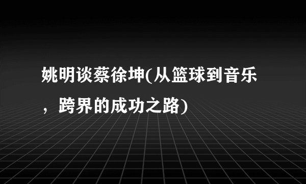 姚明谈蔡徐坤(从篮球到音乐，跨界的成功之路)