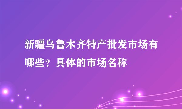 新疆乌鲁木齐特产批发市场有哪些？具体的市场名称