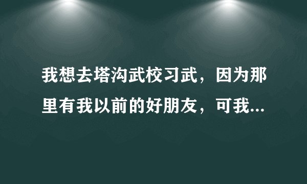 我想去塔沟武校习武，因为那里有我以前的好朋友，可我听说那里的教练打人像打狗一样，是不是真的啊