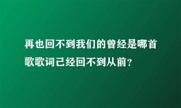 再也回不到我们的曾经是哪首歌歌词己经回不到从前？