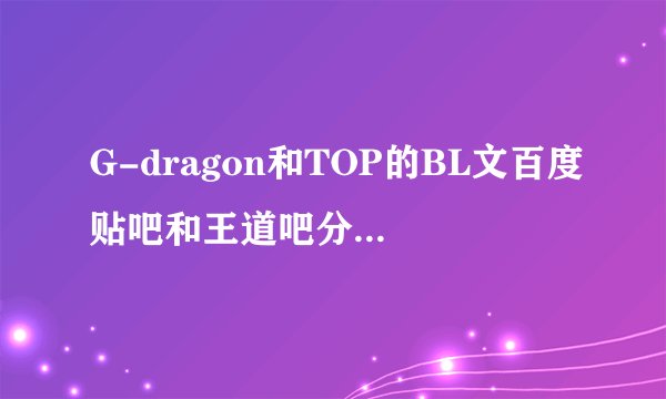 G-dragon和TOP的BL文百度贴吧和王道吧分别叫什么名字呢