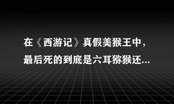 在《西游记》真假美猴王中，最后死的到底是六耳猕猴还是真的孙悟空，求正解！！！