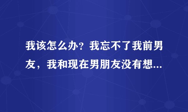 我该怎么办？我忘不了我前男友，我和现在男朋友没有想亲密的冲动，比如接吻，我都会想到前男友