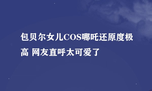 包贝尔女儿COS哪吒还原度极高 网友直呼太可爱了