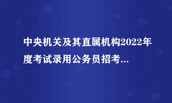 中央机关及其直属机构2022年度考试录用公务员招考简章：中央党群机关招录（三）