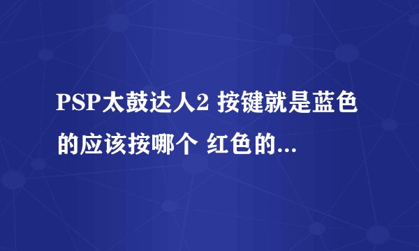 PSP太鼓达人2 按键就是蓝色的应该按哪个 红色的应该按哪个 什么一起按 就是那些键都是对应哪些颜色