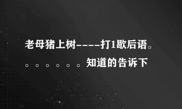 老母猪上树----打1歇后语。。。。。。。知道的告诉下