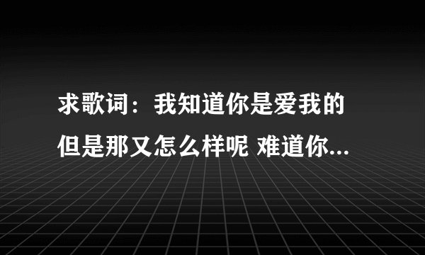 求歌词：我知道你是爱我的 但是那又怎么样呢 难道你就可以利用我的舍不得 反复把我伤的透