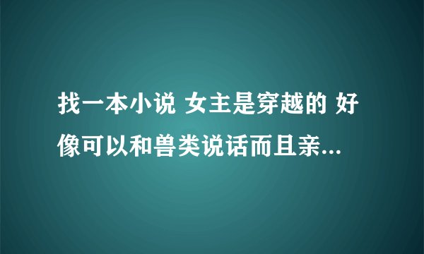 找一本小说 女主是穿越的 好像可以和兽类说话而且亲密度很高 貌似穿越是男主在沐浴 然后就是男主喜欢